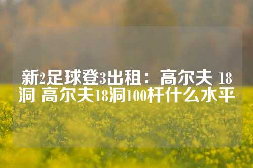 新2足球登3出租：高尔夫 18洞 高尔夫18洞100杆什么水平-第1张图片-皇冠信用盘出租