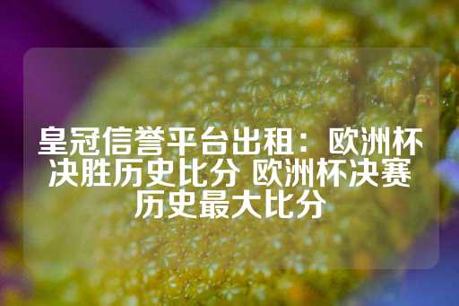 皇冠信誉平台出租：欧洲杯决胜历史比分 欧洲杯决赛历史最大比分-第1张图片-皇冠信用盘出租