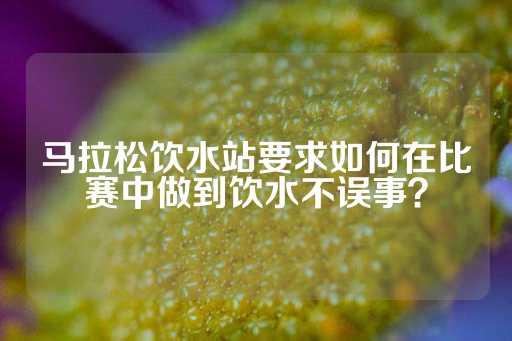 马拉松饮水站要求如何在比赛中做到饮水不误事？