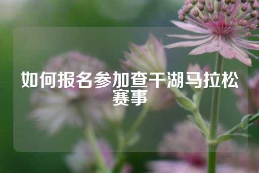 如何报名参加查干湖马拉松赛事