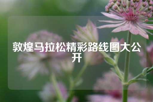 敦煌马拉松精彩路线图大公开