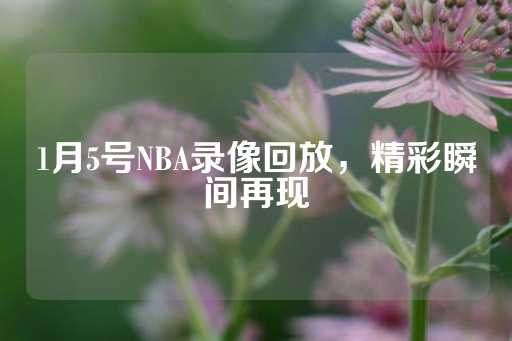 1月5号NBA录像回放，精彩瞬间再现