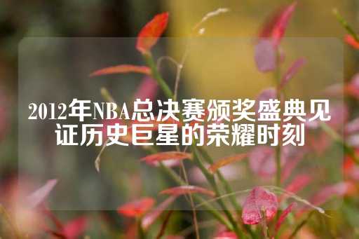 2012年NBA总决赛颁奖盛典见证历史巨星的荣耀时刻-第1张图片-皇冠信用盘出租