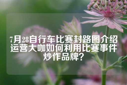 7月28自行车比赛封路图介绍运营大咖如何利用比赛事件炒作品牌？-第1张图片-皇冠信用盘出租