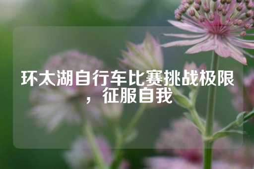 环太湖自行车比赛挑战极限，征服自我