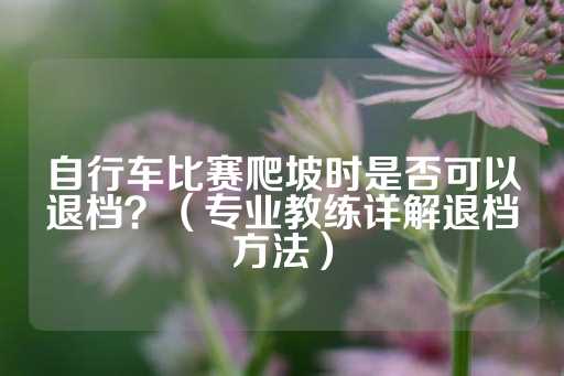 自行车比赛爬坡时是否可以退档？（专业教练详解退档方法）