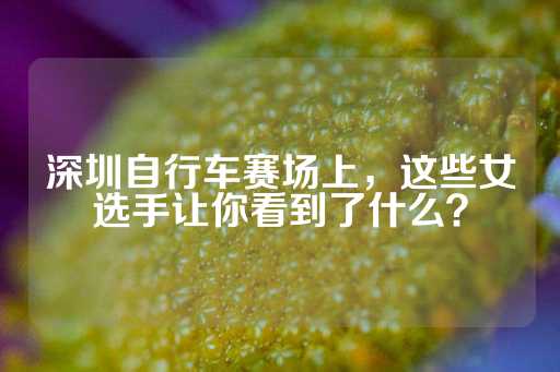 深圳自行车赛场上，这些女选手让你看到了什么？-第1张图片-皇冠信用盘出租