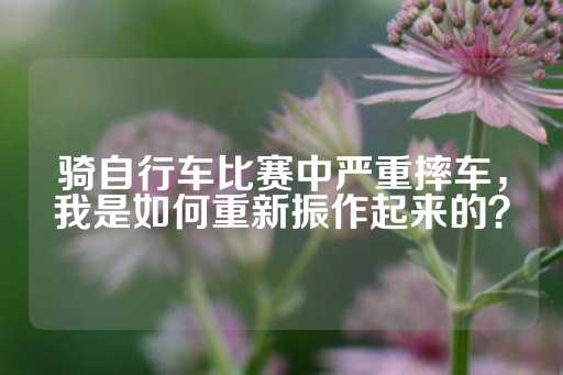 骑自行车比赛中严重摔车，我是如何重新振作起来的？