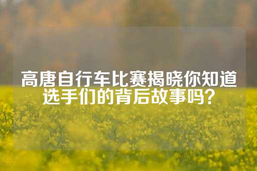 高唐自行车比赛揭晓你知道选手们的背后故事吗？-第1张图片-皇冠信用盘出租