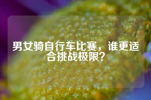 男女骑自行车比赛，谁更适合挑战极限？-第1张图片-皇冠信用盘出租