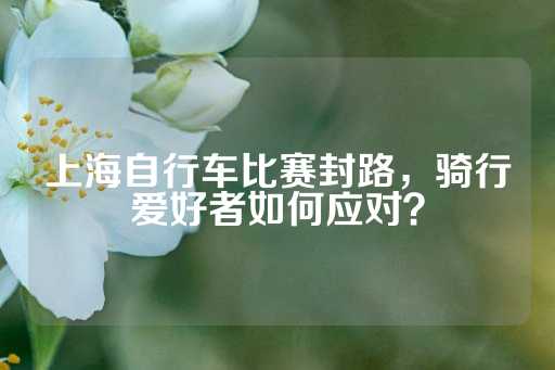 上海自行车比赛封路，骑行爱好者如何应对？