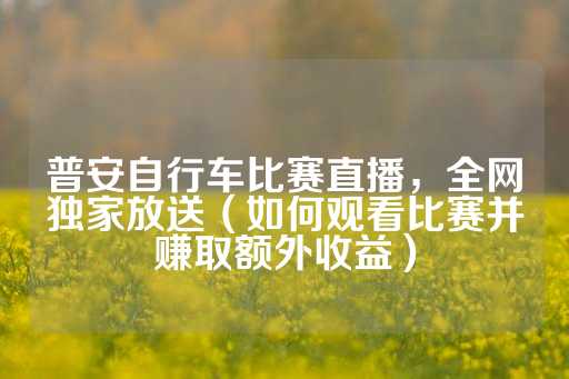 普安自行车比赛直播，全网独家放送（如何观看比赛并赚取额外收益）-第1张图片-皇冠信用盘出租